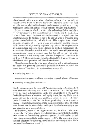 WHY STUDY MANAGED CARE? 13
of stories on funding problems for authorities and trusts. Labour looks set
to continue this tradition. This will seriously undermine any hope of creat-
ing collaborative relationships between purchasers and providers, there being
nothing like substantial deficits to sour relations between organizations.
Second, any system which purports to be delivering efficient and effect-
ive services requires a demonstrable system for mediating the relationship
between those things customers want and the services being delivered. For
sensible decisions to be made it has to be known who is providing good
quality, cost-effective care, and who is not. This, coupled with Labour's
ostensible objective of providing greater accountability and the common
need for cost control, naturally implies strong systems of management and
an infrastructure currently being attacked as needless bureaucracy. The
author is confident that practical reductions in this area will prove marg-
inal, particularly when it becomes clear that this will only serve to under-
mine objectives which already have a reasonable degree of consensus - the
need for R&D, promotion of clinical audit, and the drive for greater use
of evidence-based practices and clinical effectiveness.
Third, Labour shares the cross-party obsession with waiting times, and
as a result will probably continue to promote the Patient's Charter and
league tables. These imply an infrastructure capable of:
• monitoring standards
• accounting for any expenditure earmarked to tackle charter objectives
• reporting waiting-lists and activity.
Finally, Labour accepts the value of GP participation in purchasing and will
wish to retain and strengthen current involvement. There are legitimate
concerns about high transaction costs, the sustainability of the current
fundholding scheme (Chapter 4) and equity issues, but any likely altern-
atives will not be without their problems. Labour is keen to eliminate
direct financial incentives from GP-based purchasing but its problem in
essence is that if it removes too many incentives it is not clear on which
basis doctors can be persuaded to participate in what is increasingly seen
as a daunting set of responsibilities.
Furthermore, whilst a Labour government may be able to reduce costs
through the economies offered by multipractice agreements (although this
often occurs via fundholding agencies at present), it will need to provide
both management and information support to GPs. The means and organ-
izational structures for achieving this would look something like the HMOs
examined in subsequent chapters.
 