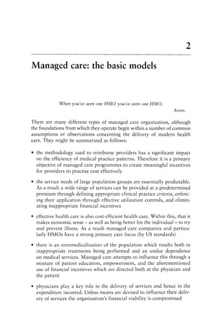 2
Managed care: the basic models
When you've seen one HMO you've seen one HMO.
Anon.
There are many different types of managed care organization, although
the foundations from which they operate begin within a number of common
assumptions or observations concerning the delivery of modern health
care. They might be summarized as follows:
• the methodology used to reimburse providers has a significant impact
on the efficiency of medical practice patterns. Therefore it is a primary
objective of managed care programmes to create meaningful incentives
for providers to practise cost effectively
• the service needs of large population groups are essentially predictable.
As a result a wide range of services can be provided at a predetermined
premium through defining appropriate clinical practice criteria, enforc-
ing their application through effective utilization controls, and elimin-
ating inappropriate financial incentives
• effective health care is also cost-efficient health care. Within this, that it
makes economic sense - as well as being better for the individual- to try
and prevent illness. As a result managed care companies and particu-
larly HMOs have a strong primary care focus (by US standards)
• there is an overmedicalization of the population which results both in
inappropriate treatments being performed and an undue dependence
on medical services. Managed care attempts to influence this through a
mixture of patient education, empowerment, and the aforementioned
use of financial incentives which are directed both at the physician and
the patient
• physicians playa key role in the delivery of services and hence in the
expenditure incurred. Unless means are devised to influence their deliv-
ery of services the organization's financial viability is compromised
 