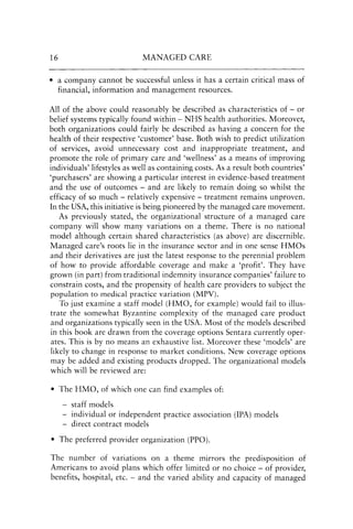 16 MANAGED CARE
• a company cannot be successful unless it has a certain critical mass of
financial, information and management resources.
All of the above could reasonably be described as characteristics of - or
belief systems typically found within - NHS health authorities. Moreover,
both organizations could fairly be described as having a concern for the
health of their respective 'customer' base. Both wish to predict utilization
of services, avoid unnecessary cost and inappropriate treatment, and
promote the role of primary care and 'wellness' as a means of improving
individuals' lifestyles as well as containing costs. As a result both countries'
'purchasers' are showing a particular interest in evidence-based treatment
and the use of outcomes - and are likely to remain doing so whilst the
efficacy of so much - relatively expensive - treatment remains unproven.
In the USA, this initiative is being pioneered by the managed care movement.
As previously stated, the organizational structure of a managed care
company will show many variations on a theme. There is no national
model although certain shared characteristics (as above) are discernible.
Managed care's (oots lie in the insurance sector and in one sense HMOs
and their derivatives are just the latest response to the perennial problem
of how to provide affordable coverage and make a 'profit'. They have
grown (in part) from traditional indemnity insurance companies' failure to
constrain costs, and the propensity of health care providers to subject the
population to medical practice variation (MPV).
To just examine a staff model (HMO, for example) would fail to illus-
trate the somewhat Byzantine complexity of the managed care product
and organizations typically seen in the USA. Most of the models described
in this book are drawn from the coverage options Sentara currently oper-
ates. This is by no means an exhaustive list. Moreover these 'models' are
likely to change in response to market conditions. New coverage options
may be added and existing products dropped. The organizational models
which will be reviewed are:
• The HMO, of which one can find examples of:
- staff models
individual or independent practice association (IPA) models
- direct contract models
• The preferred provider organization (PPO).
The number of variations on a theme mirrors the predisposition of
Americans to avoid plans which offer limited or no choice - of provider,
benefits, hospital, etc. - and the varied ability and capacity of managed
 