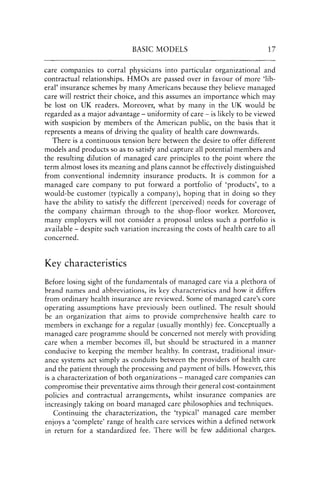 BASIC MODELS 17
care companies to corral physicians into particular organizational and
contractual relationships. HMOs are passed over in favour of more 'lib-
eral' insurance schemes by many Americans because they believe managed
care will restrict their choice, and this assumes an importance which may
be lost on UK readers. Moreover, what by many in the UK would be
regarded as a major advantage - uniformity of care - is likely to be viewed
with suspicion by members of the American public, on the basis that it
represents a means of driving the quality of health care downwards.
There is a continuous tension here between the desire to offer different
models and products so as to satisfy and capture all potential members and
the resulting dilution of managed care principles to the point where the
term almost loses its meaning and plans cannot be effectively distinguished
from conventional indemnity insurance products. It is common for a
managed care company to put forward a portfolio of 'products', to a
would-be customer (typically a company), hoping that in doing so they
have the ability to satisfy the different (perceived) needs for coverage of
the company chairman through to the shop-floor worker. Moreover,
many employers will not consider a proposal unless such a portfolio is
available - despite such variation increasing the costs of health care to all
concerned.
Key characteristics
Before losing sight of the fundamentals of managed care via a plethora of
brand names and abbreviations, its key characteristics and how it differs
from ordinary health insurance are reviewed. Some of managed care's core
operating assumptions have previously been outlined. The result should
be an organization that aims to provide comprehensive health care to
members in exchange for a regular (usually monthly) fee. Conceptually a
managed care programme should be concerned not merely with providing
care when a member becomes ill, but should be structured in a manner
conducive to keeping the member healthy. In contrast, traditional insur-
ance systems act simply as conduits between the providers of health care
and the patient through the processing and payment of bills. However, this
is a characterization of both organizations - managed care companies can
compromise their preventative aims through their general cost-containment
policies and contractual arrangements, whilst insurance companies are
increasingly taking on board managed care philosophies and techniques.
Continuing the characterization, the 'typical' managed care member
enjoys a 'complete' range of health care services within a defined network
in return for a standardized fee. There will be few additional charges.
 
