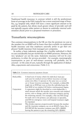 18 MANAGED CARE
Traditional health insurance in contrast (which is still the predominant
form of coverage in the USA) typically has a more restricted range of bene-
fits, e.g. hospital only, which will leave a more significant amount to be
paid by the patient, but allows much greater choice of provider and will
not typically require either patient or doctor to undertake external auth-
orization checks prior to a proposed treatment or procedure.
Transatlantic misconceptions
Two common misconceptions in the UK are that the premium (or cost to
the member) for an HMO will be lower than that available via traditional
health insurance and that employers naturally prefer to get their em-
ployees' health insurance from managed care companies.
In reality, a basic indemnity package (for a healthy individual) is likely
to cost considerably less per month than an HMO premium. However, the
two 'products' are not the same. Indemnity insurance will not be com-
prehensive, in either the services provided - for example, mammography
examinations as part of well-women screening will probably not be
covered - or the costs of care, typically through the application of deduct-
ibles, copayments and coinsurance(Table 2.1).
Table 2.1: Common insurance payment clauses
Deductibles
Copayment
Coinsurance
A fixed sum of money which the individual must pay
each year for medical services before insurance coverage
comes into effect. It operates in the same way as normal
car or house insurance packages. For example, a deductible
might run at $500 per year, so that the individual pays the
first $500 of any medical bill before reimbursement begins.
A copayment might be described as a mini-deductible, a
small amount which the member pays towards each medical
service, visit or charge, with the insurance company paying
the remaining amount. For example, a flat rate $10 charge
for each visit to the primary care physician or specialist,
and $50 for emergency room and hospital treatment might
be stipulated.
This divides expenses proportionately between the member
and the insurance company, say on an 80:20% basis. On a
$10000 bill the insurance company pays 80% ($8000)
leaving the patient to pay the remaining 20% ($2000).
 