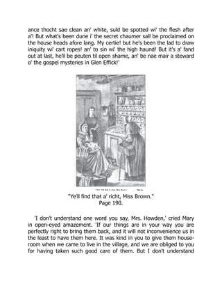 ance thocht sae clean an' white, suld be spotted wi' the flesh after
a'! But what's been dune i' the secret chaumer sall be proclaimed on
the house heads afore lang. My certie! but he's been the lad to draw
iniquity wi' cart ropes! an' to sin wi' the high haund! But it's a' fand
out at last, he'll be peuten til open shame, an' be nae mair a steward
o' the gospel mysteries in Glen Effick!'
"Ye'll find that a' richt, Miss Brown."
Page 190.
'I don't understand one word you say, Mrs. Howden,' cried Mary
in open-eyed amazement. 'If our things are in your way you are
perfectly right to bring them back, and it will not inconvenience us in
the least to have them here. It was kind in you to give them house-
room when we came to live in the village, and we are obliged to you
for having taken such good care of them. But I don't understand
 