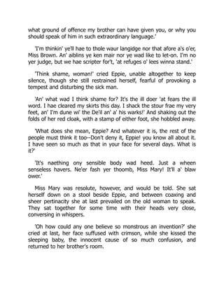 what ground of offence my brother can have given you, or why you
should speak of him in such extraordinary language.'
'I'm thinkin' ye'll hae to thole waur langidge nor that afore a's o'er,
Miss Brown. An' aiblins ye ken mair nor ye wad like to let-on. I'm no
yer judge, but we hae scripter for't, 'at refuges o' lees winna stand.'
'Think shame, woman!' cried Eppie, unable altogether to keep
silence, though she still restrained herself, fearful of provoking a
tempest and disturbing the sick man.
'An' what wad I think shame for? It's the ill doer 'at fears the ill
word. I hae cleared my skirts this day. I shack the stour frae my very
feet, an' I'm dune wi' the De'il an' a' his warks!' And shaking out the
folds of her red cloak, with a stamp of either foot, she hobbled away.
'What does she mean, Eppie? And whatever it is, the rest of the
people must think it too--Don't deny it, Eppie! you know all about it.
I have seen so much as that in your face for several days. What is
it?'
'It's naething ony sensible body wad heed. Just a wheen
senseless havers. Ne'er fash yer thoomb, Miss Mary! It'll a' blaw
ower.'
Miss Mary was resolute, however, and would be told. She sat
herself down on a stool beside Eppie, and between coaxing and
sheer pertinacity she at last prevailed on the old woman to speak.
They sat together for some time with their heads very close,
conversing in whispers.
'Oh how could any one believe so monstrous an invention?' she
cried at last, her face suffused with crimson, while she kissed the
sleeping baby, the innocent cause of so much confusion, and
returned to her brother's room.
 