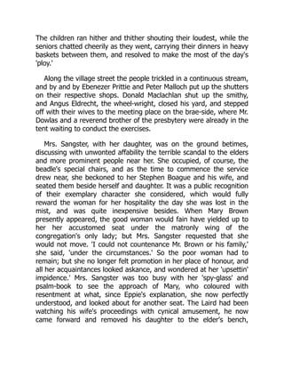 The children ran hither and thither shouting their loudest, while the
seniors chatted cheerily as they went, carrying their dinners in heavy
baskets between them, and resolved to make the most of the day's
'ploy.'
Along the village street the people trickled in a continuous stream,
and by and by Ebenezer Prittie and Peter Malloch put up the shutters
on their respective shops. Donald Maclachlan shut up the smithy,
and Angus Eldrecht, the wheel-wright, closed his yard, and stepped
off with their wives to the meeting place on the brae-side, where Mr.
Dowlas and a reverend brother of the presbytery were already in the
tent waiting to conduct the exercises.
Mrs. Sangster, with her daughter, was on the ground betimes,
discussing with unwonted affability the terrible scandal to the elders
and more prominent people near her. She occupied, of course, the
beadle's special chairs, and as the time to commence the service
drew near, she beckoned to her Stephen Boague and his wife, and
seated them beside herself and daughter. It was a public recognition
of their exemplary character she considered, which would fully
reward the woman for her hospitality the day she was lost in the
mist, and was quite inexpensive besides. When Mary Brown
presently appeared, the good woman would fain have yielded up to
her her accustomed seat under the matronly wing of the
congregation's only lady; but Mrs. Sangster requested that she
would not move. 'I could not countenance Mr. Brown or his family,'
she said, 'under the circumstances.' So the poor woman had to
remain; but she no longer felt promotion in her place of honour, and
all her acquaintances looked askance, and wondered at her 'upsettin'
impidence.' Mrs. Sangster was too busy with her 'spy-glass' and
psalm-book to see the approach of Mary, who coloured with
resentment at what, since Eppie's explanation, she now perfectly
understood, and looked about for another seat. The Laird had been
watching his wife's proceedings with cynical amusement, he now
came forward and removed his daughter to the elder's bench,
 