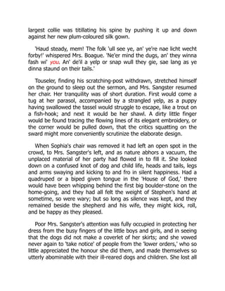 largest collie was titillating his spine by pushing it up and down
against her new plum-coloured silk gown.
'Haud steady, mem! The folk 'ull see ye, an' ye're nae licht wecht
forby!' whispered Mrs. Boague. 'Ne'er mind the dugs, an' they winna
fash wi' you. An' de'il a yelp or snap wull they gie, sae lang as ye
dinna staund on their tails.'
Touseler, finding his scratching-post withdrawn, stretched himself
on the ground to sleep out the sermon, and Mrs. Sangster resumed
her chair. Her tranquility was of short duration. First would come a
tug at her parasol, accompanied by a strangled yelp, as a puppy
having swallowed the tassel would struggle to escape, like a trout on
a fish-hook; and next it would be her shawl. A dirty little finger
would be found tracing the flowing lines of its elegant embroidery, or
the corner would be pulled down, that the critics squatting on the
sward might more conveniently scrutinize the elaborate design.
When Sophia's chair was removed it had left an open spot in the
crowd, to Mrs. Sangster's left, and as nature abhors a vacuum, the
unplaced material of her party had flowed in to fill it. She looked
down on a confused knot of dog and child life, heads and tails, legs
and arms swaying and kicking to and fro in silent happiness. Had a
quadruped or a biped given tongue in the 'House of God,' there
would have been whipping behind the first big boulder-stone on the
home-going, and they had all felt the weight of Stephen's hand at
sometime, so were wary; but so long as silence was kept, and they
remained beside the shepherd and his wife, they might kick, roll,
and be happy as they pleased.
Poor Mrs. Sangster's attention was fully occupied in protecting her
dress from the busy fingers of the little boys and girls, and in seeing
that the dogs did not make a coverlet of her skirts; and she vowed
never again to 'take notice' of people from the 'lower orders,' who so
little appreciated the honour she did them, and made themselves so
utterly abominable with their ill-reared dogs and children. She lost all
 
