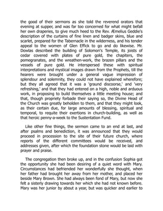 the good of their sermons as she told the reverend orators that
evening at supper, and was far too concerned for what might befall
her own draperies, to give much heed to the Rev. Æmelius Geddie's
description of the curtains of fine linen and badger skins, blue and
scarlet, prepared for the Tabernacle in the wilderness, and his tender
appeal to the women of Glen Effick to go and do likewise. Mr.
Dowlas described the building of Solomon's Temple, its joists of
cedar covered with plates of pure gold, the chapiters, the
pomegranates, and the wreathen-work, the brazen pillars and the
vessels of pure gold. He interspersed these with spiritual
interpretations and mystical images drawn from the Prophets, till the
hearers were brought under a general vague impression of
splendour and solemnity, they could not have explained wherefore;
but they all agreed that it was a 'graund discoorse,' and 'very
refreshing,' and that they had entered on a high, noble and arduous
work, in proposing to build themselves a little meeting house; and
that, though propriety forbade their saying so, the Divine Head of
the Church was greatly beholden to them, and that they might look,
as their certain due, for large amounts of blessing, spiritual and
temporal, to requite their exertions in church-building, as well as
that heroic penny-a-week to the Sustentation Fund.
Like other fine things, the sermon came to an end at last, and
after psalms and benediction, it was announced that they would
proceed in procession to the site of their future church, where
reports of the different committees would be received, and
addresses given, after which the foundation stone would be laid with
prayer and praise.
The congregation then broke up, and in the confusion Sophia got
the opportunity she had been desiring of a quiet word with Mary.
Circumstances had befriended her wonderfully she thought, when
her father had brought her away from her mother, and placed her
beside Mary Brown. She had always been fond of Mary, but now she
felt a sisterly drawing towards her which she had not known before.
Mary was her junior by about a year, but was quicker and earlier to
 