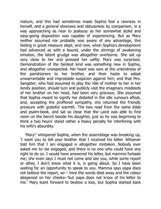 mature, and this had sometimes made Sophia feel a rawness in
herself, and a general slowness and obtuseness by comparison, in a
way approaching as near to jealousy as her somewhat stolid and
easy-going disposition was capable of experiencing. But as Mary
neither assumed nor probably was aware of any advantage, this
feeling in great measure slept; and now, when Sophia's development
had advanced as with a bound, under the stirrings of awakening
emotion, the latent grudge was altogether overborne. She sat up
very close to her and pressed her softly. Mary was surprised.
Demonstration of the faintest kind was something new in Sophia,
and altogether unexpected. Her heart was sore at the unkindness of
the parishioners to her brother, and their haste to adopt
unwarrantable and improbable suspicion against him; and that Mrs.
Sangster; who had assumed to play the rôle of mother to her in her
lonely position, should turn and publicly visit the imaginary misdeeds
of her brother on her head, had been very grievous. She assumed
that Sophia meant to signify her disbelief in the idle rumours afloat,
and, accepting the proffered sympathy, she returned the friendly
pressure with grateful warmth. The two read from the same bible
and psalm-book, and sat so close that the Laird was able to find
room on the bench beside his daughter, just as he was beginning to
think a two hours' stand rather a heavy penalty for interfering with
his wife's absurdity.
'Mary!' whispered Sophia, when the assemblage was breaking up,
'I want you to tell your brother that I received his letter. Whoever
told him that I am engaged is altogether mistaken. Nobody ever
asked me to--be engaged, and there is no one who could have any
right to do so. I would have answered his letter, but mamma forbade
me; she even says I must not come and see you, while some report
or other, I don't know what it is, is going about. So I have been
waiting for an opportunity to speak to you. Mamma says papa does
not believe the report, so--' here the words died away and the colour
deepened on her cheeks--'but papa does not know of his letter to
me.' Mary leant forward to bestow a kiss, but Sophia started back
 