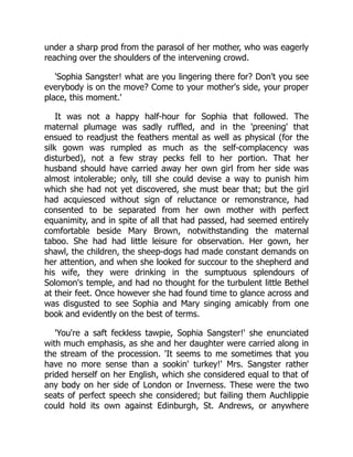 under a sharp prod from the parasol of her mother, who was eagerly
reaching over the shoulders of the intervening crowd.
'Sophia Sangster! what are you lingering there for? Don't you see
everybody is on the move? Come to your mother's side, your proper
place, this moment.'
It was not a happy half-hour for Sophia that followed. The
maternal plumage was sadly ruffled, and in the 'preening' that
ensued to readjust the feathers mental as well as physical (for the
silk gown was rumpled as much as the self-complacency was
disturbed), not a few stray pecks fell to her portion. That her
husband should have carried away her own girl from her side was
almost intolerable; only, till she could devise a way to punish him
which she had not yet discovered, she must bear that; but the girl
had acquiesced without sign of reluctance or remonstrance, had
consented to be separated from her own mother with perfect
equanimity, and in spite of all that had passed, had seemed entirely
comfortable beside Mary Brown, notwithstanding the maternal
taboo. She had had little leisure for observation. Her gown, her
shawl, the children, the sheep-dogs had made constant demands on
her attention, and when she looked for succour to the shepherd and
his wife, they were drinking in the sumptuous splendours of
Solomon's temple, and had no thought for the turbulent little Bethel
at their feet. Once however she had found time to glance across and
was disgusted to see Sophia and Mary singing amicably from one
book and evidently on the best of terms.
'You're a saft feckless tawpie, Sophia Sangster!' she enunciated
with much emphasis, as she and her daughter were carried along in
the stream of the procession. 'It seems to me sometimes that you
have no more sense than a sookin' turkey!' Mrs. Sangster rather
prided herself on her English, which she considered equal to that of
any body on her side of London or Inverness. These were the two
seats of perfect speech she considered; but failing them Auchlippie
could hold its own against Edinburgh, St. Andrews, or anywhere
 