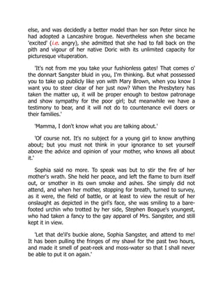 else, and was decidedly a better model than her son Peter since he
had adopted a Lancashire brogue. Nevertheless when she became
'excited' (i.e. angry), she admitted that she had to fall back on the
pith and vigour of her native Doric with its unlimited capacity for
picturesque vituperation.
'It's not from me you take your fushionless gates! That comes o'
the donnart Sangster bluid in you, I'm thinking. But what possessed
you to take up publicly like yon with Mary Brown, when you know I
want you to steer clear of her just now? When the Presbytery has
taken the matter up, it will be proper enough to bestow patronage
and show sympathy for the poor girl; but meanwhile we have a
testimony to bear, and it will not do to countenance evil doers or
their families.'
'Mamma, I don't know what you are talking about.'
'Of course not. It's no subject for a young girl to know anything
about; but you must not think in your ignorance to set yourself
above the advice and opinion of your mother, who knows all about
it.'
Sophia said no more. To speak was but to stir the fire of her
mother's wrath. She held her peace, and left the flame to burn itself
out, or smother in its own smoke and ashes. She simply did not
attend, and when her mother, stopping for breath, turned to survey,
as it were, the field of battle, or at least to view the result of her
onslaught as depicted in the girl's face, she was smiling to a bare-
footed urchin who trotted by her side, Stephen Boague's youngest,
who had taken a fancy to the gay apparel of Mrs. Sangster, and still
kept it in view.
'Let that de'il's buckie alone, Sophia Sangster, and attend to me!
It has been pulling the fringes of my shawl for the past two hours,
and made it smell of peat-reek and moss-water so that I shall never
be able to put it on again.'
 