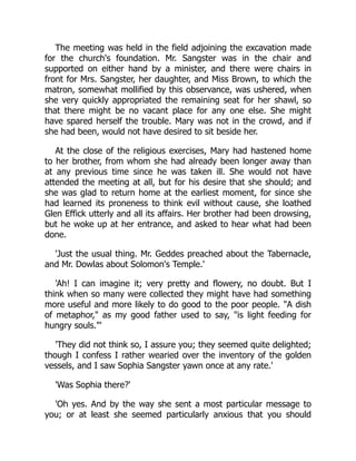 The meeting was held in the field adjoining the excavation made
for the church's foundation. Mr. Sangster was in the chair and
supported on either hand by a minister, and there were chairs in
front for Mrs. Sangster, her daughter, and Miss Brown, to which the
matron, somewhat mollified by this observance, was ushered, when
she very quickly appropriated the remaining seat for her shawl, so
that there might be no vacant place for any one else. She might
have spared herself the trouble. Mary was not in the crowd, and if
she had been, would not have desired to sit beside her.
At the close of the religious exercises, Mary had hastened home
to her brother, from whom she had already been longer away than
at any previous time since he was taken ill. She would not have
attended the meeting at all, but for his desire that she should; and
she was glad to return home at the earliest moment, for since she
had learned its proneness to think evil without cause, she loathed
Glen Effick utterly and all its affairs. Her brother had been drowsing,
but he woke up at her entrance, and asked to hear what had been
done.
'Just the usual thing. Mr. Geddes preached about the Tabernacle,
and Mr. Dowlas about Solomon's Temple.'
'Ah! I can imagine it; very pretty and flowery, no doubt. But I
think when so many were collected they might have had something
more useful and more likely to do good to the poor people. "A dish
of metaphor," as my good father used to say, "is light feeding for
hungry souls."'
'They did not think so, I assure you; they seemed quite delighted;
though I confess I rather wearied over the inventory of the golden
vessels, and I saw Sophia Sangster yawn once at any rate.'
'Was Sophia there?'
'Oh yes. And by the way she sent a most particular message to
you; or at least she seemed particularly anxious that you should
 