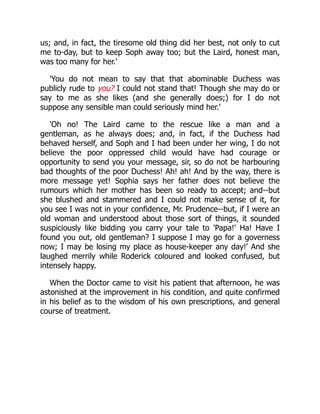 us; and, in fact, the tiresome old thing did her best, not only to cut
me to-day, but to keep Soph away too; but the Laird, honest man,
was too many for her.'
'You do not mean to say that that abominable Duchess was
publicly rude to you? I could not stand that! Though she may do or
say to me as she likes (and she generally does;) for I do not
suppose any sensible man could seriously mind her.'
'Oh no! The Laird came to the rescue like a man and a
gentleman, as he always does; and, in fact, if the Duchess had
behaved herself, and Soph and I had been under her wing, I do not
believe the poor oppressed child would have had courage or
opportunity to send you your message, sir, so do not be harbouring
bad thoughts of the poor Duchess! Ah! ah! And by the way, there is
more message yet! Sophia says her father does not believe the
rumours which her mother has been so ready to accept; and--but
she blushed and stammered and I could not make sense of it, for
you see I was not in your confidence, Mr. Prudence--but, if I were an
old woman and understood about those sort of things, it sounded
suspiciously like bidding you carry your tale to 'Papa!' Ha! Have I
found you out, old gentleman? I suppose I may go for a governess
now; I may be losing my place as house-keeper any day!' And she
laughed merrily while Roderick coloured and looked confused, but
intensely happy.
When the Doctor came to visit his patient that afternoon, he was
astonished at the improvement in his condition, and quite confirmed
in his belief as to the wisdom of his own prescriptions, and general
course of treatment.
 