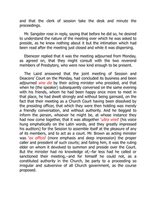 and that the clerk of session take the desk and minute the
proceedings.
Mr. Sangster rose in reply, saying that before he did so, he desired
to understand the nature of the meeting over which he was asked to
preside, as he knew nothing about it but the intimation which had
been read after the meeting just closed and while it was dispersing.
Ebenezer replied that it was the meeting adjourned from Monday,
as agreed on, that they might consult with the two reverend
members of Presbytery, who were now kind enough to be present.
The Laird answered that the joint meeting of Session and
Deacons' Court on the Monday, had concluded its business and been
adjourned sine die by their acting minister who presided, and that
when he (the speaker) subsequently conversed on the same evening
with his friends, whom he had been happy once more to meet in
that place, he had dwelt strongly and without being gainsaid, on the
fact that their meeting as a Church Court having been dissolved by
the presiding officer, that which they were then holding was merely
a friendly conversation, and without authority. And he begged to
inform the person, whoever he might be, at whose instance they
had now come together, that it was altogether 'ultra vires' (his voice
hung emphatically on the Latin words, and they greatly impressed
his auditors) for the Session to assemble itself at the pleasure of any
of its members, and to act as a court. Mr. Brown as acting minister
was 'ex officio' (more emphasis and deep impression) the proper
caller and president of such courts; and failing him, it was the ruling
elder on whom it devolved to summon and preside over the Court.
But the minister had no knowledge of,--far less had he called or
sanctioned their meeting,--and for himself he could not, as a
constituted authority in the Church, be party to a proceeding so
irregular and subversive of all Church government, as the course
proposed.
 