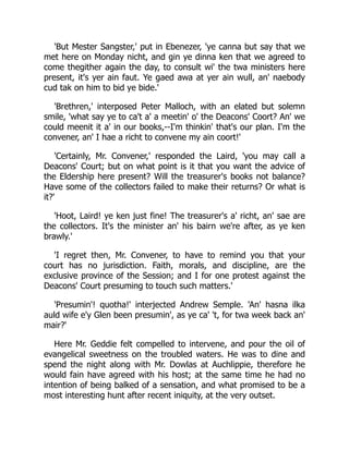 'But Mester Sangster,' put in Ebenezer, 'ye canna but say that we
met here on Monday nicht, and gin ye dinna ken that we agreed to
come thegither again the day, to consult wi' the twa ministers here
present, it's yer ain faut. Ye gaed awa at yer ain wull, an' naebody
cud tak on him to bid ye bide.'
'Brethren,' interposed Peter Malloch, with an elated but solemn
smile, 'what say ye to ca't a' a meetin' o' the Deacons' Coort? An' we
could meenit it a' in our books,--I'm thinkin' that's our plan. I'm the
convener, an' I hae a richt to convene my ain coort!'
'Certainly, Mr. Convener,' responded the Laird, 'you may call a
Deacons' Court; but on what point is it that you want the advice of
the Eldership here present? Will the treasurer's books not balance?
Have some of the collectors failed to make their returns? Or what is
it?'
'Hoot, Laird! ye ken just fine! The treasurer's a' richt, an' sae are
the collectors. It's the minister an' his bairn we're after, as ye ken
brawly.'
'I regret then, Mr. Convener, to have to remind you that your
court has no jurisdiction. Faith, morals, and discipline, are the
exclusive province of the Session; and I for one protest against the
Deacons' Court presuming to touch such matters.'
'Presumin'! quotha!' interjected Andrew Semple. 'An' hasna ilka
auld wife e'y Glen been presumin', as ye ca' 't, for twa week back an'
mair?'
Here Mr. Geddie felt compelled to intervene, and pour the oil of
evangelical sweetness on the troubled waters. He was to dine and
spend the night along with Mr. Dowlas at Auchlippie, therefore he
would fain have agreed with his host; at the same time he had no
intention of being balked of a sensation, and what promised to be a
most interesting hunt after recent iniquity, at the very outset.
 