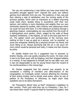 'Are you not condemning a man before you have even heard the
accusation brought against him?' inquired the Laird; but without
gaining much attention from any one. The audience, in fact, was just
then uttering a sigh of satisfaction over the moving words of the
previous speaker, which were as impressive as a doleful sing-song
could make them, besides being in accordance with their own
opinion; and nothing is more interesting and weighty than our own
sentiments uttered by another, with a fluency and copiousness which
we could not have lent them. It is like looking at ourselves through a
glorifying medium, contemplating our own portrait from the brush of
a distinguished court painter; which, judged by the walls of Royal
Academy Exhibitions, is the highest, as well as the best paid form of
art. The golden bowls and pomegranates of the morning were
nothing to this! it was as good as a sermon, and 'so practical,' as
some one whispered. Nothing like a practical sermon! my friend; and
much tilting at sin. Always premising that the sin is not yours nor
mine (which would be personal and rude), it makes one feel virtuous
by proxy.
Mr. Geddie looked over for a suggestion how to proceed, to
brother Dowlas, who was quietly enjoying the scene. He knew what
it was to be flown away with by Pegasus, and then dropped helpless
in a swamp. It had happened to himself; but he was older now, and
it was not disagreeable to see his young friend meet the reward of
his overforwardness in this miscarriage.
Mr. Dowlas suggested that the present was properly to be
considered a meeting of members and office-bearers of the
congregation, to investigate certain rumours affecting the character
of their acting minister, and to decide what action, either by way of
petition to the Presbytery or otherwise, as might seem most
expedient was to be taken thereanent.
'Ay! Thereanent, Elluck! Hear ye that?' whispered a neighbour to
Alec Lamont, 'That's juist what they say e'y Presbytery. I ken, for I
hae heard them mysel'! A graund head for business he's gotten, that
 