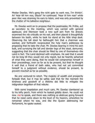 Mester Dowlas. We's gang the richt gate to wark noo, I'm thinkin'.
An' hear till him noo, Elluck!' he continued. 'Hear til him noo!' while
poor Alec was straining his ears to listen, and was only prevented by
the chatter of his talkative neighbour.
Mr. Dowlas went on to propose that the postmaster, Mr. Prittie, act
as secretary to the meeting, which was carried with general
applause; and Ebenezer took a new quill pen from his drawer,
examined the nib critically on his nail, and then placed it thoughtfully
between his teeth, while he took his stand at the little shop desk.
Observing the tall stool he bethought him that a chairman was
wanted, and forthwith reciprocated the holy man's politeness by
proposing that he take the chair. Mr. Dowlas bearing in mind his own
bulk, and surveying the tall and slender legs of the stool, demurred,
suggesting that the chair should be filled by one of themselves--the
Laird in fact. The Laird declined with emphasis. He said that it would
not be long till they would not only regret, but be heartily ashamed
of what they were doing, that he would not compromise himself in
their proceedings, even so far as to be present, but that he thought
it well that a friend of both sides, who had not yet committed
himself to a judgment without evidence, should be present, to
prevent mischief as far as possible.
No one ventured to retort. The majesty of wealth and prosperity
forbade that; but it may be safely said that for the moment the
kindness and goodwill of a lifetime did little to mitigate the
indignation begotten of that rebuke.
With some trepidation and much care, Mr. Dowlas clambered up
to his lofty perch, from which he looked giddily down. He could not
now rise to speak, and there was nothing so abstruse going forward
that he need come down to the level of his hearers, wherefore he
remained where he was, and like the Queen addressing her
Parliament, he spoke seated.
 