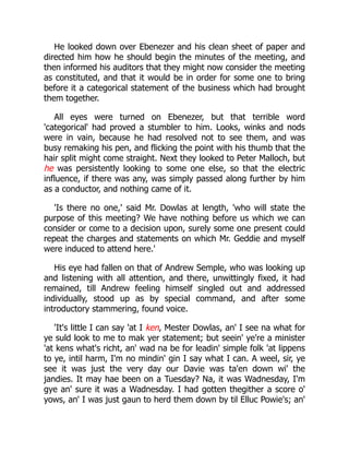 He looked down over Ebenezer and his clean sheet of paper and
directed him how he should begin the minutes of the meeting, and
then informed his auditors that they might now consider the meeting
as constituted, and that it would be in order for some one to bring
before it a categorical statement of the business which had brought
them together.
All eyes were turned on Ebenezer, but that terrible word
'categorical' had proved a stumbler to him. Looks, winks and nods
were in vain, because he had resolved not to see them, and was
busy remaking his pen, and flicking the point with his thumb that the
hair split might come straight. Next they looked to Peter Malloch, but
he was persistently looking to some one else, so that the electric
influence, if there was any, was simply passed along further by him
as a conductor, and nothing came of it.
'Is there no one,' said Mr. Dowlas at length, 'who will state the
purpose of this meeting? We have nothing before us which we can
consider or come to a decision upon, surely some one present could
repeat the charges and statements on which Mr. Geddie and myself
were induced to attend here.'
His eye had fallen on that of Andrew Semple, who was looking up
and listening with all attention, and there, unwittingly fixed, it had
remained, till Andrew feeling himself singled out and addressed
individually, stood up as by special command, and after some
introductory stammering, found voice.
'It's little I can say 'at I ken, Mester Dowlas, an' I see na what for
ye suld look to me to mak yer statement; but seein' ye're a minister
'at kens what's richt, an' wad na be for leadin' simple folk 'at lippens
to ye, intil harm, I'm no mindin' gin I say what I can. A weel, sir, ye
see it was just the very day our Davie was ta'en down wi' the
jandies. It may hae been on a Tuesday? Na, it was Wadnesday, I'm
gye an' sure it was a Wadnesday. I had gotten thegither a score o'
yows, an' I was just gaun to herd them down by til Elluc Powie's; an'
 