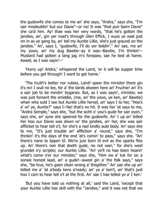 the gudewife she comes to me an' she says, "Andra," says she, "I'm
sair misdoubtin' but our Davie"--or na! It was "that puir bairn Davie"
she ca'd him. Ay! thae was her very words, "that he's gotten the
jandies, an', gin yer road's through Glen Effick, I wuss ye wad just
rin in as ye gang by, an' tell my Auntie Lillie, she's just graund on the
jandies." An', says I, "gudewife, I'll do yer biddin'." An' sae, me an'
my yows, an' my dug Bawtie--ay it was--Bawtie, I'm thinkin'--
Mustard had gotten a lang jag in's forepaw, sae he bed at hame.
Aweel, as I was sayin'--'
'Hurry up! Andra,' whispered the Laird, 'or it will be supper time
before you get through! I want to get home.'
'The truith's better nor rubies, Laird! speer the minister there gin
it's no! I wull no lee, for a' the lairds atween here an' Fruchie! an' it's
a sair job to be mindin' byganes. But, as I was sayin', minister, we
was just fornent the smiddie, (me, an' the yows, ye ken, an' Bawtie)
whan wha suld I see but Auntie Lillie hersel, an' says I to her, "Hoo's
a' wi' ye, Auntie?" says I--Na! that's no hit. It was her 'at says to me,
"Andra Semple," says she, "but the sicht o' you's gude for sair eyen,"
says she, an' syne she speered for the gudewife. An' I up an' telled
her hoo our Davie was down wi' the jandies, an' her, she was sair
afflicket to hear tell o't, for she's a rael kindly auld body. An' says she
to me, "It's just trouble an' affliction a' round," says she, "I'm
thinkin' it's the days of the end 'at's comin' to pass," says she. "An'
there's nane to lippen til. We're just born til evil as the sparks flee
up. An' there's non that doeth gude, no not wan," for she's weel
grundet e'y scripter, our Auntie Lillie. "An' ye'll no hae been hearin'
what's come o'er our minister," says she, "Him we a' tuk for sic a
sonsie honest laad, an' a gude!--aweel gin a' the folk says," says
she, "be true, he's gaen clean wrang a' thegither." An' sae she up an'
telled me a' 'at a'body kens a'ready; an' ye a' ken't, an' that's just
hoo I cam to hear tell o't at the first. An' sae I hae telled ye a' I ken.'
'But you have told us nothing at all,' said the Laird, 'except that
your Auntie Lillie has skill with the "Jandies," and it was not that we
 