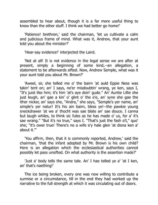 assembled to hear about, though it is a far more useful thing to
know than the other stuff. I think we had better go home!'
'Patience! brethren,' said the chairman, 'let us cultivate a calm
and judicious frame of mind. What was it, Andrew, that your aunt
told you about the minister?'
'Hear-say evidence!' interjected the Laird.
'Not at all! It is not evidence in the legal sense we are after at
present, simply a beginning of some kind,--an allegation, a
statement to be afterwards sifted. Now, Andrew Semple, what was it
your aunt told you about Mr. Brown?'
'Aweel, sir, she telled me o' the bairn 'at auld Eppie Ness was
takin' tent on; an' I says, ne'er misdoubtin' wrang, ye ken, says I,
"It's juist like him; it's him 'at's aye doin' gude." An' Auntie Lillie she
just leugh, an' gae a kin' o' glint o' the e'e, an' syne she gae the
ither nicker, an' says she, "Andra," she says, "Semple's yer name, an'
simple's yer natur! It's his ain bairn, bless ye!--the pawkie young
sneckdrawer 'at we a' thocht was sae blate an' sae douce. I canna
but laugh whiles, to think sic fules as he has made o' us, for a' it's
sae wrang." "But it's no true," says I. "That's just the fash o't," quo'
she; "it's ower true! There's no a wife e'y hale glen 'at disna ken a'
about it."'
'You affirm, then, that it is commonly reported, Andrew,' said the
chairman, 'that the infant adopted by Mr. Brown is his own child?
Here is an allegation which the ecclesiastical authorities cannot
possibly let pass unsifted. On what authority is the assertion made?'
'Just a' body tells the same tale. An' I hae telled ye a' 'at I ken,
an' that's naething!'
The ice being broken, every one was now willing to contribute a
surmise or a circumstance, till in the end they had worked up the
narrative to the full strength at which it was circulating out of doors.
 