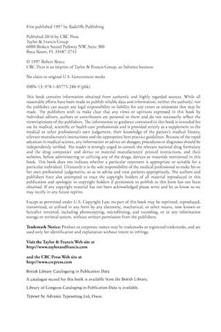 First published 1997 by Radcliffe Publishing
Published 2016 by CRC Press
Taylor & Francis Group
6000 Broken Sound Parkway NW, Suite 300
Boca Raron, FL 33487-2742
© 1997 Robert Royce
CRC Press is an imprint ofTaylor & Francis Group, an Informa business
No claim to original U.S. Government works
ISBN-l3: 978-1-85775-280-9 (pbk)
This book contains information obtained from authentic and highly regarded sources. While all
reasonable efforts have been made ro publish reliable data and information, neither the author[sl nor
the publisher can accept any legal responsibility or liability for any errors or omissions that may be
made. The publishers wish to make clear that any views or opinions expressed in this book by
individual editors, authors or contributors are personal to them and do not necessarily reflect the
views/opinions ofthe publishers. The information or guidance contained in this book is intended for
use by medical, scientific or health-care professionals and is provided strictly as a supplement to the
medical or other professional's own judgement, their knowledge of the patient's medical history,
relevant manufacturer's instructions and the appropriate best practice guidelines. Because ofthe rapid
advances in medical science, any information or advice on dosages, procedures or diagnoses should be
independently verified. The reader is strongly urged to consult the relevant national drug formulary
and the drug companies' and device or material manufacturers' printed instructions, and their
websites, before administering or utilizing any of the drugs, devices or materials mentioned in this
book. This book does not indicate whether a particular treatment is appropriate or suitable for a
particular individual. Ultimately it is the sole responsibility ofthe medical professional to make his or
her own professional judgements, so as to advise and treat patients appropriately. The authors and
publishers have also attempted to trace the copyright holders of all material reproduced in this
publication and apologize to copyright holders if permission to publish in this form has not been
obtained. If any copyright material has not been acknowledged please write and let us know so we
may rectifY in any future reprint.
Except as permitted under u.S. Copyright Law, no part of this book may be reprinted, reproduced,
transmitted, or utilized in any form by any electronic, mechanical, or other means, now known or
hereafter invented, including photocopying, microfilming, and recording, or in any information
storage or retrieval system, without written permission from the publishers.
Trademark Notice: Product or corporate names may be trademarks or registered trademarks, and are
used only for identification and explanation without intent to infringe.
Visit the Taylor & Francis Web site at
http://www.taylorandfrancis.com
and the CRC Press Web site at
http://www.crcpress.com
British Library Cataloguing in Publication Data
A catalogue record for this book is available from the British Library.
Library of Congress Cataloging-in-Publication Data is available.
Typeset by Advance Typesetting Ltd, Oxon
 