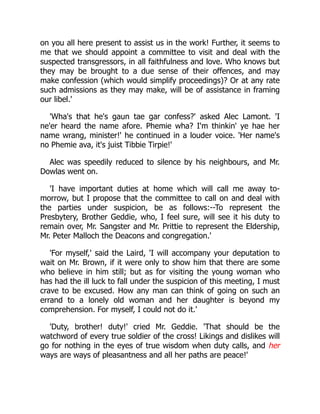 on you all here present to assist us in the work! Further, it seems to
me that we should appoint a committee to visit and deal with the
suspected transgressors, in all faithfulness and love. Who knows but
they may be brought to a due sense of their offences, and may
make confession (which would simplify proceedings)? Or at any rate
such admissions as they may make, will be of assistance in framing
our libel.'
'Wha's that he's gaun tae gar confess?' asked Alec Lamont. 'I
ne'er heard the name afore. Phemie wha? I'm thinkin' ye hae her
name wrang, minister!' he continued in a louder voice. 'Her name's
no Phemie ava, it's juist Tibbie Tirpie!'
Alec was speedily reduced to silence by his neighbours, and Mr.
Dowlas went on.
'I have important duties at home which will call me away to-
morrow, but I propose that the committee to call on and deal with
the parties under suspicion, be as follows:--To represent the
Presbytery, Brother Geddie, who, I feel sure, will see it his duty to
remain over, Mr. Sangster and Mr. Prittie to represent the Eldership,
Mr. Peter Malloch the Deacons and congregation.'
'For myself,' said the Laird, 'I will accompany your deputation to
wait on Mr. Brown, if it were only to show him that there are some
who believe in him still; but as for visiting the young woman who
has had the ill luck to fall under the suspicion of this meeting, I must
crave to be excused. How any man can think of going on such an
errand to a lonely old woman and her daughter is beyond my
comprehension. For myself, I could not do it.'
'Duty, brother! duty!' cried Mr. Geddie. 'That should be the
watchword of every true soldier of the cross! Likings and dislikes will
go for nothing in the eyes of true wisdom when duty calls, and her
ways are ways of pleasantness and all her paths are peace!'
 