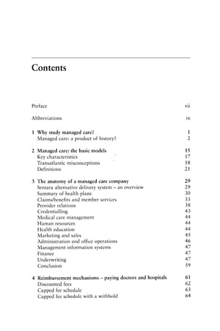 Contents
Preface Vll
Abbreviations lX
1 Why study managed care? 1
Managed care: a product of history? 2
2 Managed care: the basic models 15
Key characteristics 17
Transatlantic misconceptions 18
Definitions 21
3 The anatomy of a managed care company 29
Sentara alternative delivery system - an overview 29
Summary of health plans 30
Claims/benefits and member services 33
Provider relations 38
Credentialling 43
Medical care management 44
Human resources 44
Health education 44
Marketing and sales 45
Administration and office operations 46
Management information systems 47
Finance 47
Underwriting 47
Conclusion 59
4 Reimbursement mechanisms - paying doctors and hospitals 61
Discounted fees 62
Capped fee schedule 63
Capped fee schedule with a withhold 64
 