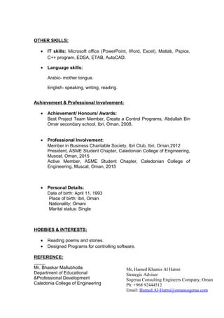 OTHER SKILLS:
• IT skills: Microsoft office (PowerPoint, Word, Excel), Matlab, Pspice,
C++ program, EDSA, ETAB, AutoCAD.
• Language skills:
Arabic- mother tongue.
English- speaking, writing, reading.
Achievement & Professional Involvement:
• Achievement/ Honours/ Awards:
Best Project Team Member, Create a Control Programs, Abdullah Bin
Omar secondary school, Ibri, Oman, 2008.
• Professional Involvement:
Member in Business Charitable Society, Ibri Club, Ibri, Oman,2012
President, ASME Student Chapter, Caledonian College of Engineering,
Muscat, Oman, 2015
Active Member, ASME Student Chapter, Caledonian College of
Engineering, Muscat, Oman, 2015
• Personal Details:
Date of birth: April 11, 1993
Place of birth: Ibri, Oman
Nationality: Omani
Marital status: Single
HOBBIES & INTERESTS:
• Reading poems and stories.
• Designed Programs for controlling software.
REFERENCE:
Mr. Bhaskar Mallubhotla
Department of Educational
&Professional Development
Caledonia College of Engineering
Mr, Hamed Khamis Al Hatmi
Strategic Adviser
Sogeraa Consulting Engineers Company, Oman
Ph: +968 92444512
Email: Hamed.Al-Hatmi@omansogeraa.com
 