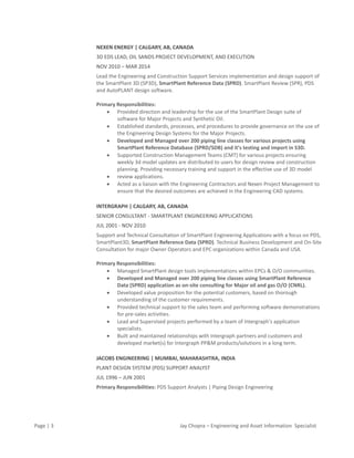 Page | 3 Jay Chopra – Engineering and Asset Information Specialist
NEXEN ENERGY | CALGARY, AB, CANADA
3D EDS LEAD, OIL SANDS PROJECT DEVELOPMENT, AND EXECUTION
NOV 2010 – MAR 2014
Lead the Engineering and Construction Support Services implementation and design support of
the SmartPlant 3D (SP3D), SmartPlant Reference Data (SPRD). SmartPlant Review (SPR), PDS
and AutoPLANT design software.
Primary Responsibilities:
 Provided direction and leadership for the use of the SmartPlant Design suite of
software for Major Projects and Synthetic Oil.
 Established standards, processes, and procedures to provide governance on the use of
the Engineering Design Systems for the Major Projects.
 Developed and Managed over 200 piping line classes for various projects using
SmartPlant Reference Database (SPRD/SDB) and it’s testing and import in S3D.
 Supported Construction Management Teams (CMT) for various projects ensuring
weekly 3d model updates are distributed to users for design review and construction
planning. Providing necessary training and support in the effective use of 3D model
 review applications.
 Acted as a liaison with the Engineering Contractors and Nexen Project Management to
ensure that the desired outcomes are achieved in the Engineering CAD systems.
INTERGRAPH | CALGARY, AB, CANADA
SENIOR CONSULTANT - SMARTPLANT ENGINEERING APPLICATIONS
JUL 2001 - NOV 2010
Support and Technical Consultation of SmartPlant Engineering Applications with a focus on PDS,
SmartPlant3D, SmartPlant Reference Data (SPRD). Technical Business Development and On-Site
Consultation for major Owner Operators and EPC organizations within Canada and USA.
Primary Responsibilities:
 Managed SmartPlant design tools implementations within EPCs & O/O communities.
 Developed and Managed over 200 piping line classes using SmartPlant Reference
Data (SPRD) application as on-site consulting for Major oil and gas O/O (CNRL).
 Developed value proposition for the potential customers, based on thorough
understanding of the customer requirements.
 Provided technical support to the sales team and performing software demonstrations
for pre-sales activities.
 Lead and Supervised projects performed by a team of Intergraph's application
specialists.
 Built and maintained relationships with Intergraph partners and customers and
developed market(s) for Intergraph PP&M products/solutions in a long term.
JACOBS ENGINEERING | MUMBAI, MAHARASHTRA, INDIA
PLANT DESIGN SYSTEM (PDS) SUPPORT ANALYST
JUL 1996 – JUN 2001
Primary Responsibilities: PDS Support Analysts | Piping Design Engineering
 