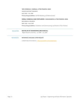 Page | 4 Jay Chopra – Engineering and Asset Information Specialist
TATA CHEMICALS | BABRALA, UTTAR PRADESH, INDIA
SENIOR ASSISTANT ENGINEER
AUG 1995 – JUL 1996
Primary Responsibilities: 3D PDS Modeling and Administration
OSWAL CHEMICALS AND FERTILIZERS | SHAHJAHANPUR, UTTAR PRADESH, INDIA
MECHANICAL ENGINEER
MAY 1994 – AUG 1995
Primary Responsibilities: Installation and Commissioning coordination of Gas Turbines
EDUCATION BACHELOR OF ENGINEERING (MECHANICAL)
Aligarh Muslim University – Jul 1989 – Jun 1993
REFERENCES REFERENCES AVAILABLE UPON REQUEST.
LinkedIn Recommendations - http://ca.linkedin.com/in/jaychopra
 