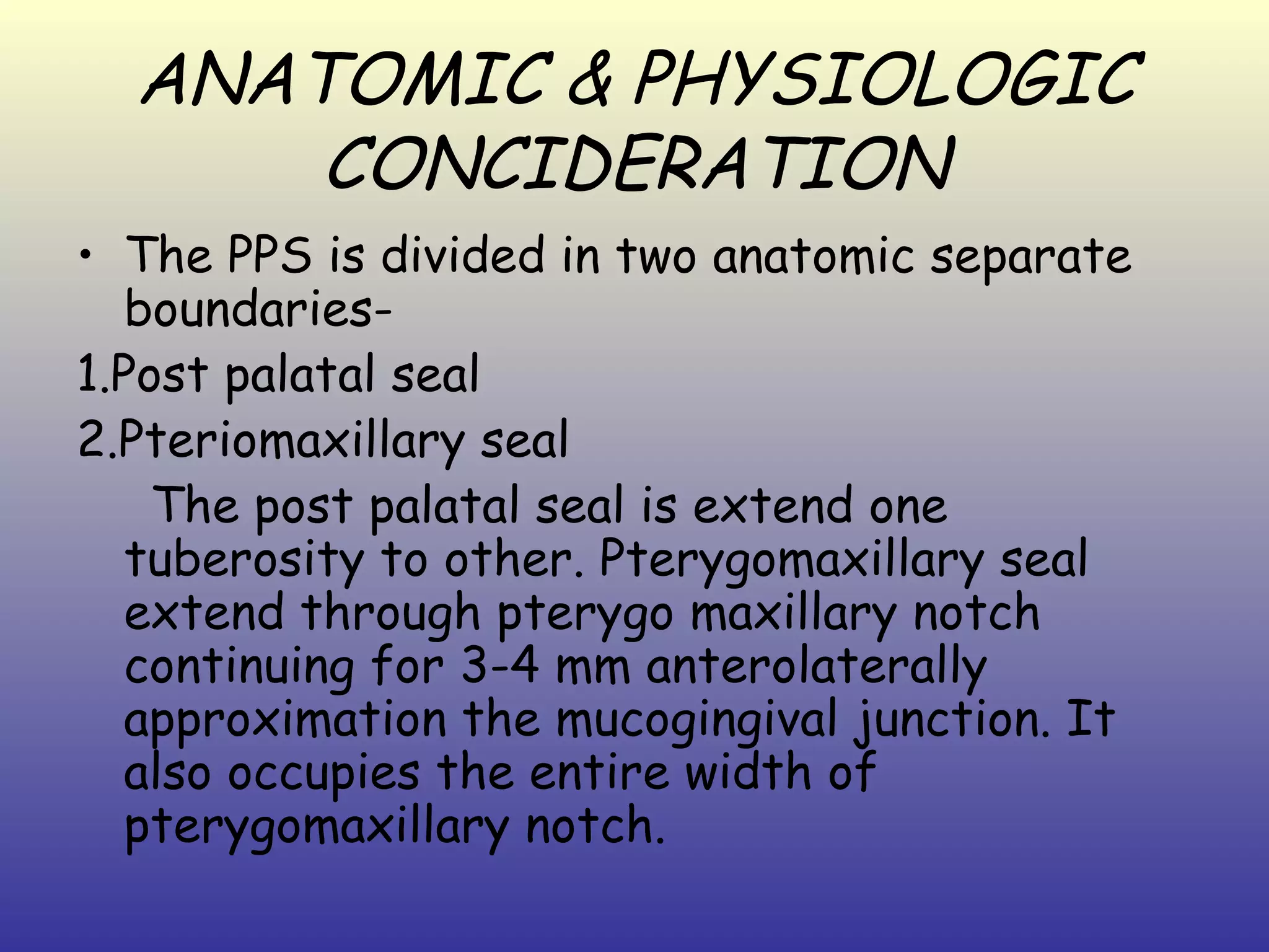 ANATOMIC & PHYSIOLOGIC
      CONCIDERATION
• The PPS is divided in two anatomic separate
   boundaries-
1.Post palatal seal
2.Pteriomaxillary seal
    The post palatal seal is extend one
   tuberosity to other. Pterygomaxillary seal
   extend through pterygo maxillary notch
   continuing for 3-4 mm anterolaterally
   approximation the mucogingival junction. It
   also occupies the entire width of
   pterygomaxillary notch.
 