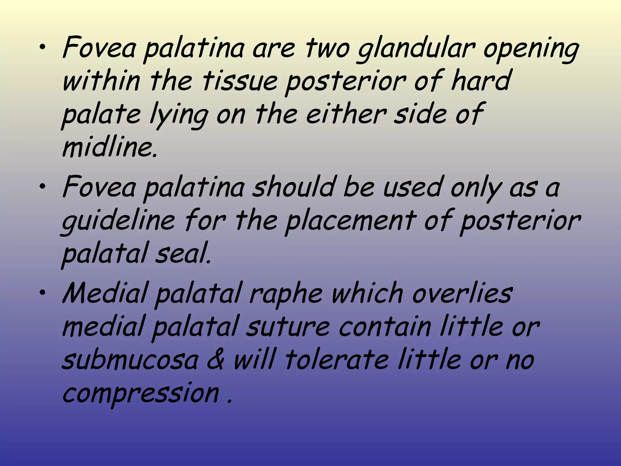 • Fovea palatina are two glandular opening
  within the tissue posterior of hard
  palate lying on the either side of
  midline.
• Fovea palatina should be used only as a
  guideline for the placement of posterior
  palatal seal.
• Medial palatal raphe which overlies
  medial palatal suture contain little or
  submucosa & will tolerate little or no
  compression .
 