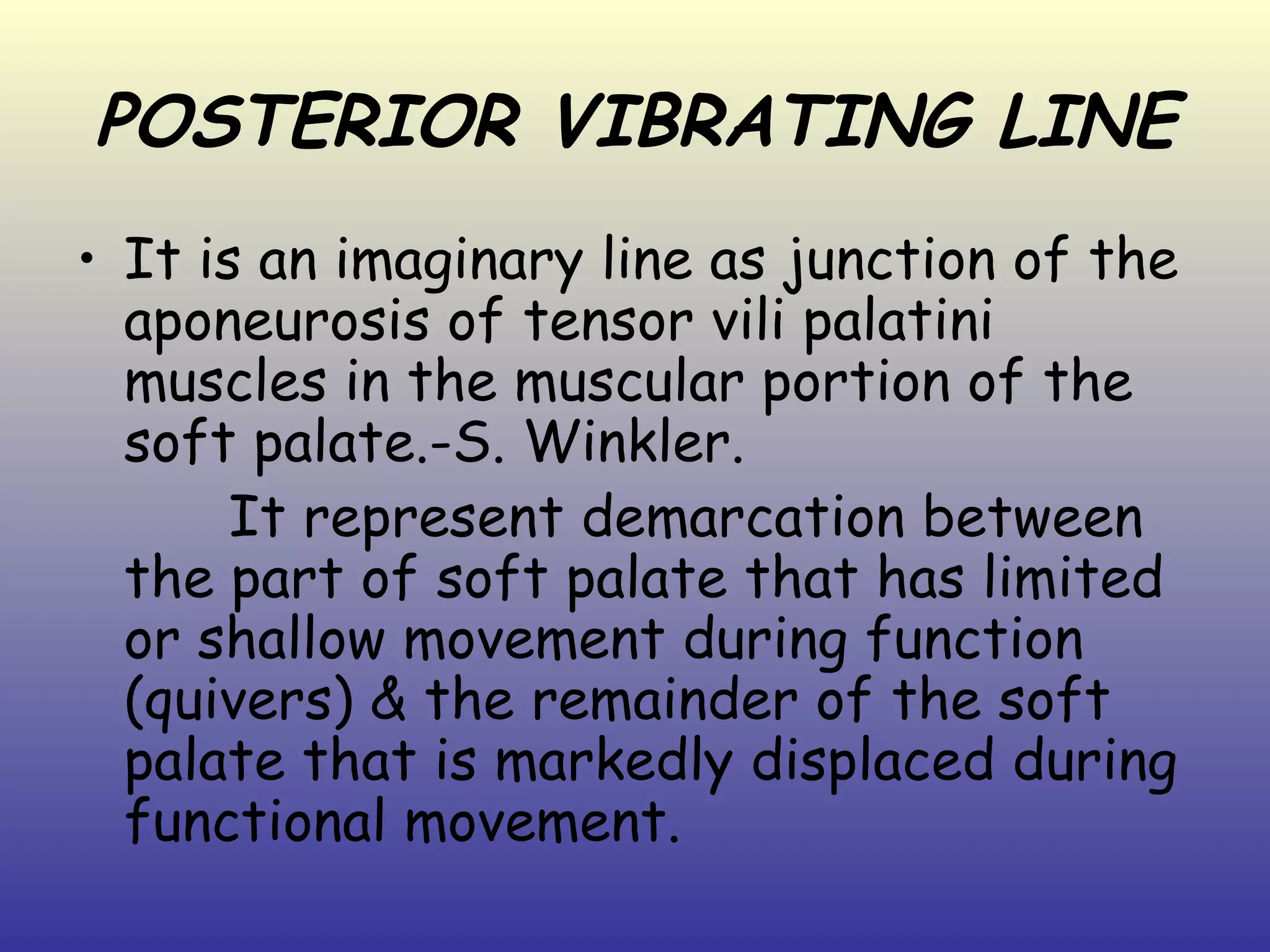 POSTERIOR VIBRATING LINE
• It is an imaginary line as junction of the
  aponeurosis of tensor vili palatini
  muscles in the muscular portion of the
  soft palate.-S. Winkler.
       It represent demarcation between
  the part of soft palate that has limited
  or shallow movement during function
  (quivers) & the remainder of the soft
  palate that is markedly displaced during
  functional movement.
 