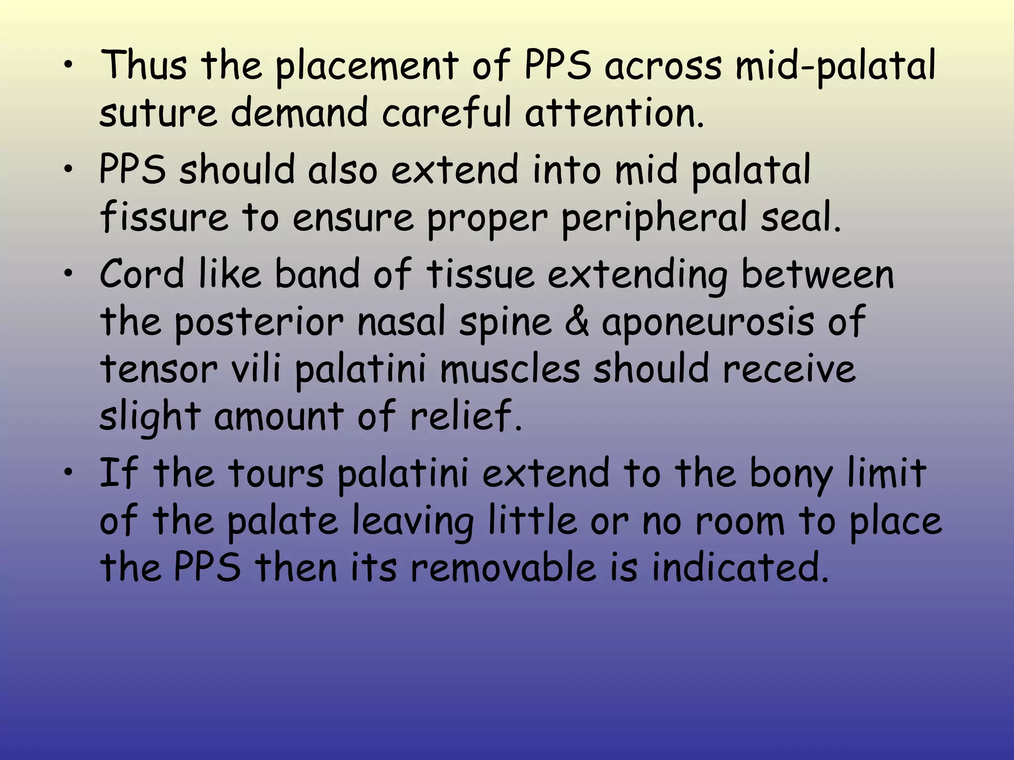 • Thus the placement of PPS across mid-palatal
  suture demand careful attention.
• PPS should also extend into mid palatal
  fissure to ensure proper peripheral seal.
• Cord like band of tissue extending between
  the posterior nasal spine & aponeurosis of
  tensor vili palatini muscles should receive
  slight amount of relief.
• If the tours palatini extend to the bony limit
  of the palate leaving little or no room to place
  the PPS then its removable is indicated.
 