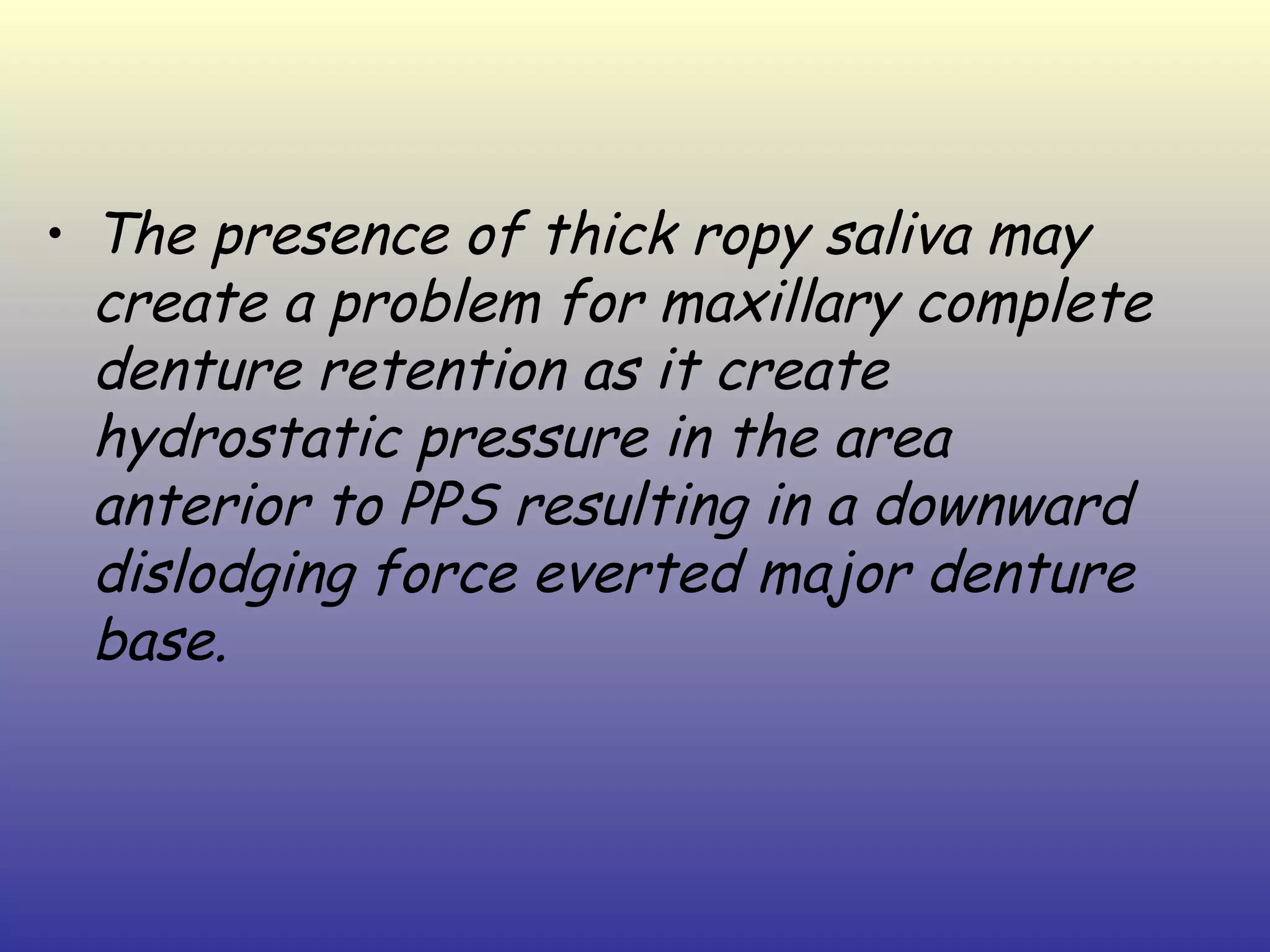 • The presence of thick ropy saliva may
  create a problem for maxillary complete
  denture retention as it create
  hydrostatic pressure in the area
  anterior to PPS resulting in a downward
  dislodging force everted major denture
  base.
 