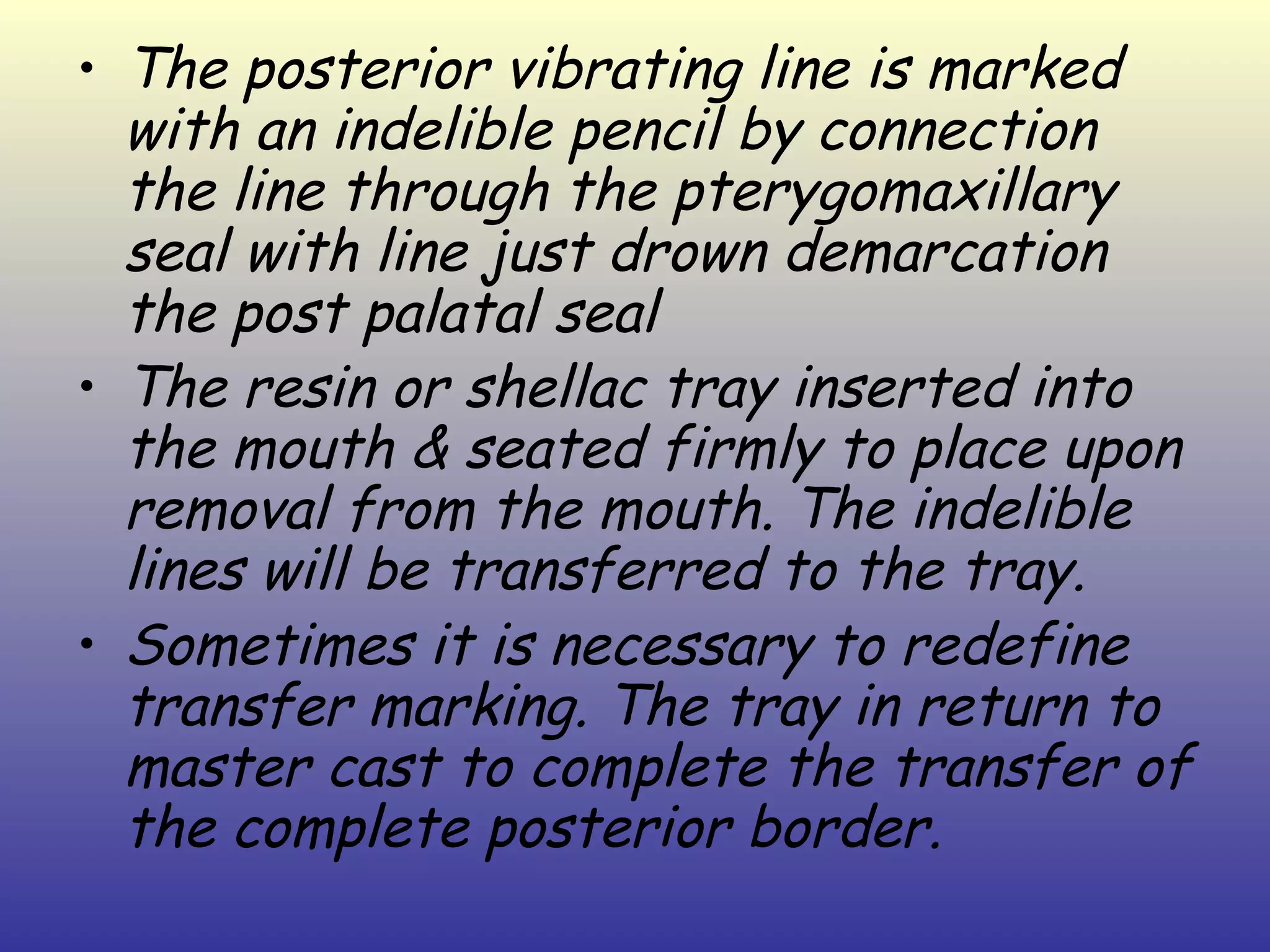 • The posterior vibrating line is marked
  with an indelible pencil by connection
  the line through the pterygomaxillary
  seal with line just drown demarcation
  the post palatal seal
• The resin or shellac tray inserted into
  the mouth & seated firmly to place upon
  removal from the mouth. The indelible
  lines will be transferred to the tray.
• Sometimes it is necessary to redefine
  transfer marking. The tray in return to
  master cast to complete the transfer of
  the complete posterior border.
 
