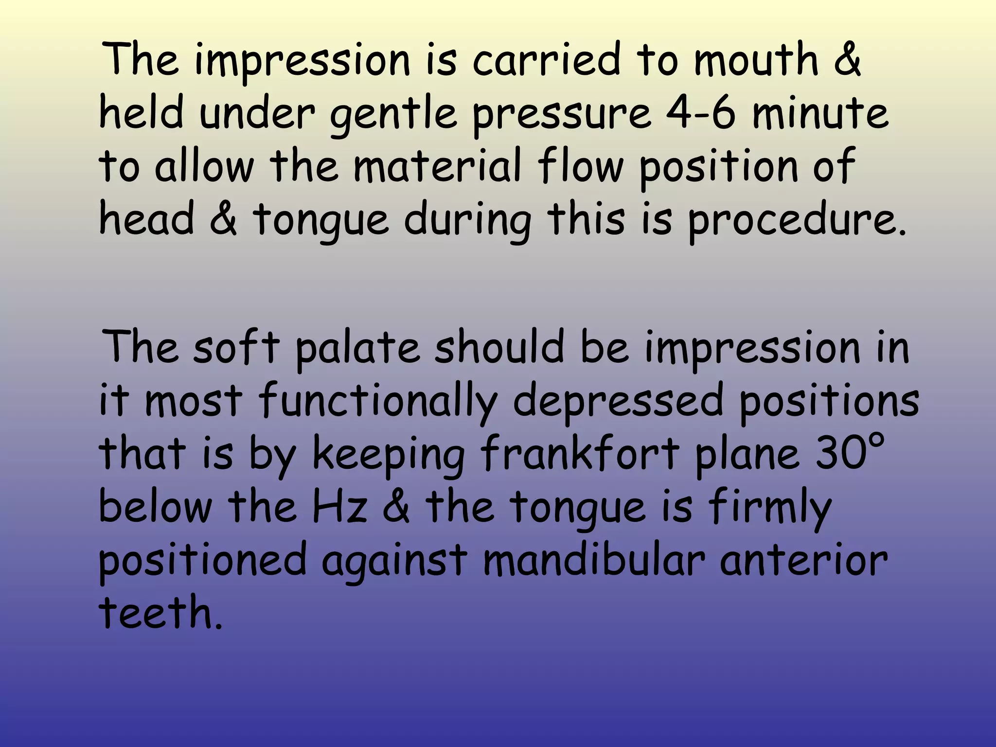 The impression is carried to mouth &
held under gentle pressure 4-6 minute
to allow the material flow position of
head & tongue during this is procedure.

The soft palate should be impression in
it most functionally depressed positions
that is by keeping frankfort plane 30°
below the Hz & the tongue is firmly
positioned against mandibular anterior
teeth.
 