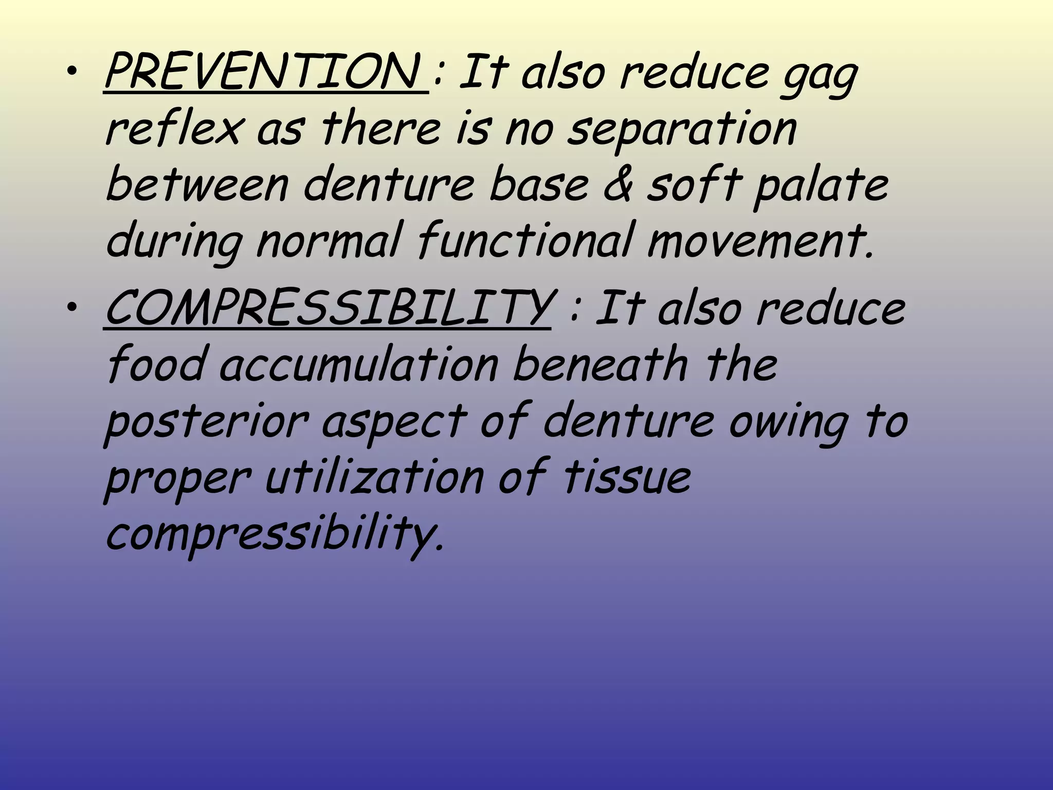 • PREVENTION : It also reduce gag
  reflex as there is no separation
  between denture base & soft palate
  during normal functional movement.
• COMPRESSIBILITY : It also reduce
  food accumulation beneath the
  posterior aspect of denture owing to
  proper utilization of tissue
  compressibility.
 