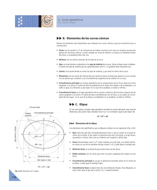 6. Curvas geométricas
6.3. Curvas cónicas
116
cc B. Elementos de las curvas cónicas
Veamos los elementos más importantes que componen las curvas cónicas y que son necesarios para su
construcción:
• Focos: son los puntos F y F’ de contacto de las esferas inscritas en el cono con el plano secante que
genera las secciones cónicas, y están situados en el eje de simetría. La elipse y la hipérbola tienen
dos focos, y la parábola tiene sólo uno.
• Vértices: son los puntos extremos de los ejes de la curva.
• Ejes: con este término se denomina a los ejes de simetría de la curva. Tanto la elipse como la hipérbo-
la tienen dos ejes de simetría que son perpendiculares entre sí. La parábola tiene solamente uno.
• Centro: es el punto donde se cortan los ejes de simetría, y por tanto el centro de la curva.
• Directrices: son las rectas de intersección que realiza el plano secante (que genera la curva cónica)
con los planos que contienen a las circunferencias tangentes de las esferas con el cono.
• Circunferencia principal: es el lugar geométrico de las proyecciones de los focos sobre las rectas
tangentes a la cónica. El centro de esta circunferencia es el centro de la elipse o de la hipérbola, y el
radio es igual a la mitad de su eje mayor. En el caso de la parábola, el radio es infinito.
• Circunferencia focal: es el lugar geométrico de los puntos simétricos del otro foco respecto de las
rectas tangentes a la cónica. El centro de estas circunferencias son los focos, y los radios son la lon-
gitud del eje mayor, en el caso de la elipse y la hipérbola; en la parábola, el radio es infinito.
cc C. Elipse
Es una curva plana y cerrada, lugar geométrico de todos los puntos del plano cuya suma de
distancias a dos puntos fijos, llamados focos F y F’, es constante e igual al eje mayor AB.
PF + PF’ = AB
ccc Elementos de la elipse
Los elementos más significativos que configuran la elipse son los siguientes (Fig. 6.23):
• Ejes: tiene dos ejes AB y CD perpendiculares entre sí, que se cortan en el punto O,
centro de la elipse. El eje mayor se denomina eje real o principal, y el eje menor,
secundario o virtual. Esta curva es simétrica con respecto a dichos ejes.
• Focos: denominados como F y F’, están situados en el eje real, y se hallan hacien-
do centro en uno de los extremos del eje virtual C o D, y radio igual al semieje real.
• Distancia focal: es la distancia que existe entre los dos focos.
• Radios vectores: son las rectas que unen un punto cualquiera de la elipse con los
focos.
• Circunferencia principal: es la que se determina haciendo centro en O, centro de
la elipse, y radio igual al semieje mayor.
• Circunferencia focal: la elipse tiene dos circunferencias focales. Para dibujarlas, se
toma como radio el eje real y centro F y F’, respectivamente.Fig. 6.23. Elementos de la elipse.
F
O
C
D
A B
Circunferencia principal
F'
P
Distancia focal
Eje mayor o real
Radios
vectores
Ejemenorovirtual
Círculo focal
AO = a
AB = 2a
PF + PF' = AB
 