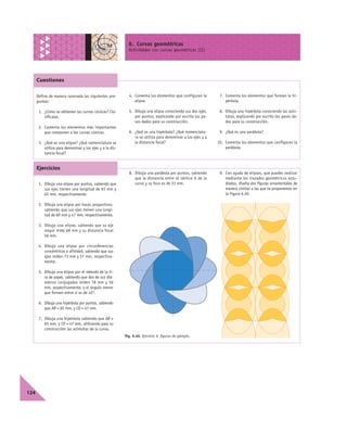 6. Curvas geométricas
Actividades con curvas geométricas (II)
124
Define de manera razonada las siguientes pre-
guntas:
1. ¿Cómo se obtienen las curvas cónicas? Cla-
sifícalas.
2. Comenta los elementos más importantes
que componen a las curvas cónicas.
3. ¿Qué es una elipse? ¿Qué nomenclatura se
utiliza para denominar a los ejes y a la dis-
tancia focal?
4. Comenta los elementos que configuran la
elipse.
5. Dibuja una elipse conociendo sus dos ejes,
por puntos, explicando por escrito los pa-
sos dados para su construcción.
6. ¿Qué es una hipérbola? ¿Qué nomenclatu-
ra se utiliza para denominar a los ejes y a
la distancia focal?
7. Comenta los elementos que forman la hi-
pérbola.
8. Dibuja una hipérbola conociendo las asín-
totas, explicando por escrito los pasos da-
dos para su construcción.
9. ¿Qué es una parábola?
10. Comenta los elementos que configuran la
parábola.
1. Dibuja una elipse por puntos, sabiendo que
sus ejes tienen una longitud de 65 mm y
45 mm, respectivamente.
2. Dibuja una elipse por haces proyectivos,
sabiendo que sus ejes tienen una longi-
tud de 69 mm y 47 mm, respectivamente.
3. Dibuja una elipse, sabiendo que su eje
mayor mide 68 mm y su distancia focal
56 mm.
4. Dibuja una elipse por circunferencias
concéntricas o afinidad, sabiendo que sus
ejes miden 73 mm y 57 mm, respectiva-
mente.
5. Dibuja una elipse por el método de la ti-
ra de papel, sabiendo que dos de sus diá-
metros conjugados miden 78 mm y 56
mm, respectivamente, y el ángulo menor
que forman entre sí es de 45º.
6. Dibuja una hipérbola por puntos, sabiendo
que AB = 65 mm, y CD = 47 mm.
7. Dibuja una hipérbola sabiendo que AB =
65 mm, y CD = 47 mm, utilizando para su
construcción las asíntotas de la curva.
8. Dibuja una parábola por puntos, sabiendo
que la distancia entre el vértice A de la
curva y su foco es de 33 mm.
9. Con ayuda de elipses, que puedes realizar
mediante los trazados geométricos estu-
diados, diseña dos figuras ornamentales de
manera similar a las que te proponemos en
la Figura 6.40.
Fig. 6.40. Ejercicio 9, figuras de ejemplo.
Cuestiones
Ejercicios
 