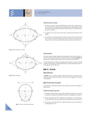 6. Curvas geométricas
6.2. Curvas técnicas
110
Óvalo inscrito en un rombo.
1. Se parte de un rombo cualquiera ABCD. Desde los vértices de los ángulos de ma-
yor valor del rombo, se trazan rectas perpendiculares a los lados opuestos a ellos,
que cortan al eje mayor determinando los puntos O1 y O2, y a los lados del rom-
bo en P y P’, y Q y Q’.
2. Los puntos C, D, O1 y O2 son los centros de los cuatro arcos que forman el óvalo
pedido.
3. Con centro en C y D respectivamente y radio CP, se trazan dos arcos hasta unir P
con P’, y Q con Q’. Del mismo modo, con centro en O1 y O2, se trazan dos arcos
hasta unir P con Q y P’ con Q’, terminando así de construir el óvalo (Fig. 6.5).
Óvalo isométrico
En el caso de que los ángulos mayores del rombo donde se ha de inscribir el óvalo val-
gan 120º, y por tanto los menores 60º, el óvalo inscrito en él se llama isométrico. Su
construcción se realiza de igual manera que en el caso descrito anteriormente.
La razón de adoptar este nombre viene dada porque esta figura se utiliza en dibujo
isométrico para sustituir, de manera aproximada, a la elipse que tenga el mismo va-
lor de ejes que el óvalo (Fig. 6.6).
cc B. Ovoide
ccc Definición
El ovoide es una curva plana y cerrada, simétrica sólo respecto a su eje mayor, y for-
mada por cuatro arcos de circunferencia, de los que dos son iguales y los otros dos
son desiguales.
ccc Construcción de ovoides
A continuación se desarrollan algunos de los trazados de ovoides más utilizados en
dibujo técnico.
Ovoide conociendo el eje menor
1. Se dibuja la mediatriz del eje conocido AB, obteniendo el punto O. Con centro en
O y radio OA, se traza una circunferencia que corta a la mediatriz en el punto P.
2. Se unen los puntos A y B con P, obteniendo las semirectas r y s. Se trazan dos ar-
cos con radio AB y centro en los puntos A y B, obteniéndose así los puntos M y M’.
3. Con centro en P y radio PM o PM’, se describe el último arco que configura el
ovoide pedido (Fig. 6.7).
A B
C
D
P P'
Q Q'
O
O1 O2
A B
C
D
P P'
Q Q'
OO1 O2
120
60
Fig. 6.7. Ovoide conociendo el eje menor.
P
O
M'M
BA
BA
Fig. 6.5. Óvalo inscrito en un rombo.
Fig. 6.6. Óvalo isométrico.
 