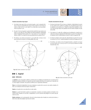 6. Curvas geométricas
6.2. Curvas técnicas
111
cc C. Espiral
ccc Definición
La espiral es una curva plana, abierta y continua que se configura en expansión por un punto que se
desplaza de manera uniforme a lo largo de una recta, estando ésta fija en un punto por el cual gira con
un valor angular constante. Una espiral se define por los siguientes elementos:
Paso: es la distancia longitudinal con que se desplaza un punto de la curva en una vuelta completa. Es
decir, es la distancia entre dos espiras consecutivas.
Espira: es la parte de la curva descrita en cada vuelta.
Núcleo: es a partir de donde se genera, en expansión, la espiral. Los núcleos pueden ser lineales si los
centros están situados en una línea, o poligonales si son los vértices del polígono los centros que ge-
neran la curva.
Radios vectores: son la prolongación, bien de la línea donde están situados los centros del núcleo, o
bien de los lados del polígono que hace de núcleo.
Fig. 6.9. Ovoide conociendo los dos ejes.
Ovoide conociendo el eje mayor
1. Se divide el eje mayor AB en seis partes iguales, y por la segunda divi-
sión se traza una perpendicular al eje. Se hace centro en esa misma di-
visión, es decir en la 2, y con radio 2-6, se describe un arco que deter-
mina los puntos P y Q.
2. Se unen P y Q con el punto 5, quinta división de AB. Se hace centro en el
punto 2 y con radio 2P o 2Q se dibuja una semicircunferencia, obteniendo
sobre el segmento PQ los puntos H e I. Con centro en P y Q, respectiva-
mente, y radio PI, se trazan los arcos que determinan los puntos M y N.
3. Por último, con centro en el punto 5, y con radio 5M, se traza un arco
para terminar de construir el ovoide pedido (Fig. 6.8).
Ovoide conociendo los dos ejes
1. Se toma el eje menor CD y se traza su mediatriz, obteniéndose el punto
O. Con centro en él y radio OC, se dibuja una circunferencia que corta a
la mediatriz en los puntos A y J. Desde A y sobre dicha mediatriz, se lle-
va el valor del eje mayor AB, quedando de esta manera situados los ejes
del ovoide.
2. Con centro en J y radio JB, se dibuja una circunferencia. A partir de C y
sobre CD se lleva la magnitud JB obteniendo el punto M. Se determina
la mediatriz de MJ, obteniéndose el punto N sobre el segmento OD.
3. Se halla el simétrico de N sobre CO, obteniéndose el punto N’. Se unen
los puntos N y N’ con J, determinándose los puntos de tangencia Q y Q’.
4. Por último, con centro en N y N’ respectivamente, y radio NC, se trazan
los arcos hasta unir C con Q y D con Q’, con lo que se obtiene el ovoide
buscado (Fig. 6.9).
A B
C D
C DM
NN' O
J
A
Q'Q
B
Fig. 6.8. Ovoide conociendo el eje mayor.
2
1
MN
BA
IH
A
B = 6
4
3
5
P Q
 