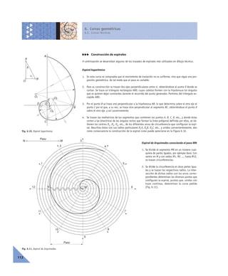 6. Curvas geométricas
6.2. Curvas técnicas
112
ccc Construcción de espirales
A continuación se desarrollan algunos de los trazados de espirales más utilizados en dibujo técnico.
Espiral logarítmica
1. En esta curva se comprueba que el movimiento de traslación no es uniforme, sino que sigue una pro-
gresión geométrica, de tal modo que el paso es variable.
2. Para su construcción se trazan dos ejes perpendiculares entre sí, obteniéndose el punto O donde se
cortan. Se traza un triángulo rectángulo ABO, cuyos catetos formen con la hipotenusa los ángulos
que se quieren dejar constantes durante el recorrido del punto generador. Partimos del triángulo es-
cogido ABO.
3. Por el punto B se traza una perpendicular a la hipotenusa AB, lo que determina sobre el otro eje el
punto C por el que, a su vez, se traza otra perpendicular al segmento BC, obteniéndose el punto D
sobre el otro eje, y así sucesivamente.
4. Se trazan las mediatrices de los segmentos que contienen los puntos A, B, C, D, etc., y donde éstas
corten a las bisectrices de los ángulos rectos que forman la línea poligonal definida por ellos, se ob-
tienen los centros O1, O2, O3, etc., de los diferentes arcos de circunferencia que configuran la espi-
ral. Descritos éstos con sus radios particulares O1A, O2B, O3C, etc., y unidos convenientemente, dan
como consecuencia la construcción de la espiral como puede apreciarse en la Figura 6.10.
Espiral de Arquímedes conociendo el paso MN
1. Se divide el segmento MN en un número cual-
quiera de partes iguales, por ejemplo doce. Con
centro en M y con radios M1, M2 ..., hasta M12,
se trazan circunferencias.
2. Se divide la circunferencia en doce partes igua-
les y se trazan los respectivos radios. La inter-
sección de dichos radios con los arcos corres-
pondientes determinan los diversos puntos que
configuran la espiral, puntos que, unidos con
trazo continuo, determinan la curva pedida
(Fig. 6.11).
Fig. 6.10. Espiral logarítmica.
A
B
C
D
O1 O2
O3
E
F
A
B
O
␣
␤
O
Fig. 6.11. Espiral de Arquímedes.
1
2
3
4
2
1
4
3
6
5
8
7
10
9
12
11
5
6
7
8
9
10
11
12
Paso
Paso
N M
MN
 