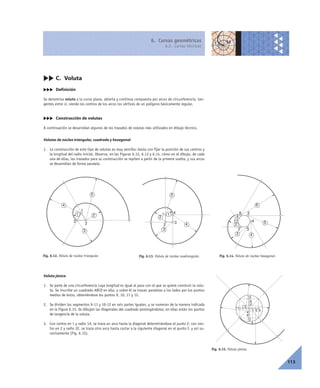 6. Curvas geométricas
6.2. Curvas técnicas
113
cc C. Voluta
ccc Definición
Se denomina voluta a la curva plana, abierta y continua compuesta por arcos de circunferencia, tan-
gentes entre sí, siendo los centros de los arcos los vértices de un polígono básicamente regular.
ccc Construcción de volutas
A continuación se desarrollan algunos de los trazados de volutas más utilizados en dibujo técnico.
Volutas de núcleo triangular, cuadrada y hexagonal
1. La construcción de este tipo de volutas es muy sencillo: basta con fijar la posición de sus centros y
la longitud del radio inicial. Observa, en las Figuras 6.12, 6.13 y 6.14, cómo en el dibujo, de cada
una de ellas, los trazados para su construcción se repiten a partir de la primera vuelta, y sus arcos
se desarrollan de forma paralela.
Voluta jónica
1. Se parte de una circunferencia cuya longitud es igual al paso con el que se quiere construir la volu-
ta. Se inscribe un cuadrado ABCD en ella, y sobre él se trazan paralelas a los lados por los puntos
medios de éstos, obteniéndose los puntos 9, 10, 11 y 12.
2. Se dividen los segmentos 9-11 y 10-12 en seis partes iguales, y se numeran de la manera indicada
en la Figura 6.15. Se dibujan las diagonales del cuadrado prolongándolas; en ellas están los puntos
de tangencia de la voluta.
3. Con centro en 1 y radio 1A, se traza un arco hasta la diagonal determinándose el punto E; con cen-
tro en 2 y radio 2E, se traza otro arco hasta cortar a la siguiente diagonal en el punto F, y así su-
cesivamente (Fig. 6.15).
Fig. 6.12. Voluta de núcleo triangular.
1
2
3
1 2
3
4
5
Fig. 6.13. Voluta de núcleo cuadrangular.
1
2
3
1
2
3
4
5
4
Fig. 6.14. Voluta de núcleo hexagonal.
1
2 3
1
2
3 4
54
56
6
Fig. 6.15. Voluta jónica.
1
2
3
4
5
6
7
8
9
10
11
12
 