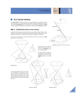 6. Cuevas geométricas
6.3. Curvas cónicas
115
6.3. Curvas cónicas
Las curvas cónicas se obtienen al seccionar un cono de revolución con un plano secante. Un
cono de revolución es un cuerpo geométrico que puede considerarse engendrado por una línea
recta denominada generatriz, que se mueve fija en un punto (centro de generación o vértice
del cono), alrededor de un eje y con una dirección circular denominada directriz. (Fig. 6.19).
cc A. Clasificación de las curvas cónicas
La posición del plano secante respecto del eje del cono posibilita diferentes tipos de curvas.
Además de la circunferencia, que se genera cuando el plano secante (o plano sección) es per-
pendicular al eje del cono, son figuras cónicas la elipse, la parábola y la hipérbola.
Si el plano sección es oblicuo y corta todas las generatrices del cono, la sección es una elip-
se. Es decir, a < b (Fig. 6.20).
Si el plano sección es paralelo u
oblícuo al eje y corta al cono, la
sección es una hipérbola. Es de-
cir, a > b (Fig. 6.21).
Si el plano sección es oblicuo al
eje y paralelo a una de las genera-
trices del cono, la sección es una
parábola. Es decir, a = b (Fig.
6.22).
Es conveniente apuntar que las curvas cóni-
cas, exceptuando la circunferencia, ya estu-
diada, se construyen por medio de la obten-
ción de puntos que configuran la curva, y que
posteriormente hay que unirlos, bien a mano
alzada o mediante la utilización de plantillas
de curvas.
Fig. 6.19. Elementos de un cono de revolución.
V
eje
Generatriz
D
Directriz
Vértice
Fig. 6.20. Elipse.
␣
␤
Fig. 6.22. Parábola.
␣
␤␣
␤
Fig. 6.21. Hipérbola.
 