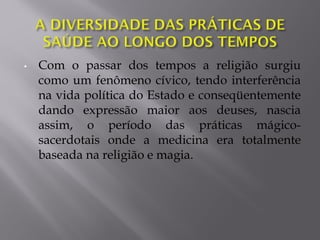 • Com o passar dos tempos a religião surgiu
como um fenômeno cívico, tendo interferência
na vida política do Estado e conseqüentemente
dando expressão maior aos deuses, nascia
assim, o período das práticas mágico-
sacerdotais onde a medicina era totalmente
baseada na religião e magia.
 