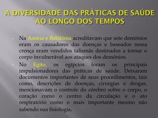 • Na Assíria e Babilônia acreditavam que sete demônios
eram os causadores das doenças e baseados nessa
crença eram vendidos talismãs destinados a tornar o
corpo invulnerável aos ataques dos demônios.
• No Egito, os egípcios foram os principais
impulsionadores das práticas de saúde. Deixaram
documentos importantes de seus procedimentos, tais
como, descrições de doenças, cirurgias e drogas,
mencionavam o controle do cérebro sobre o corpo, o
coração como o centro da circulação e o ato
respiratório como o mais importante mesmo não
sabendo sua fisiologia.
 