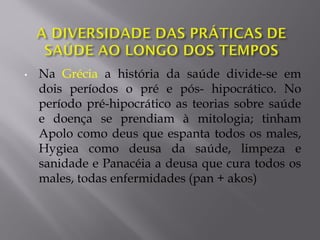 • Na Grécia a história da saúde divide-se em
dois períodos o pré e pós- hipocrático. No
período pré-hipocrático as teorias sobre saúde
e doença se prendiam à mitologia; tinham
Apolo como deus que espanta todos os males,
Hygiea como deusa da saúde, limpeza e
sanidade e Panacéia a deusa que cura todos os
males, todas enfermidades (pan + akos)
 