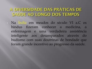 • Na Índia em meados do século VI a.C os
hindus fizeram conhecer a medicina, a
enfermagem e uma verdadeira assistência
inteligente aos desamparados através do
budismo com suas doutrinas de bondade que
foram grande incentivo ao progresso da saúde.
 