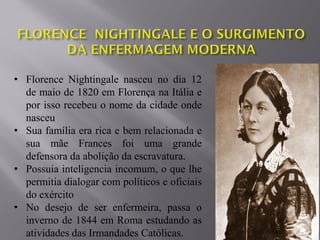 • Florence Nightingale nasceu no dia 12
de maio de 1820 em Florença na Itália e
por isso recebeu o nome da cidade onde
nasceu
• Sua família era rica e bem relacionada e
sua mãe Frances foi uma grande
defensora da abolição da escravatura.
• Possuia inteligencia incomum, o que lhe
permitia dialogar com políticos e oficiais
do exército
• No desejo de ser enfermeira, passa o
inverno de 1844 em Roma estudando as
atividades das Irmandades Católicas.
 