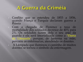 • Conflito que se estendeu de 1853 a 1856,
quando França e Turquia declaram guerra a
Rússia
• Com a chegada de Florence a taxa de
mortalidade dos soldados decresce de 40% para
2%. Os soldados fazem dela o seu anjo da
guarda e ela será imortalizada como a "Dama
da Lâmpada" porque, de lanterna na mão,
percorre as enfermarias, atendendo os doentes.
• A Lâmpada que iluminou o caminho de muitos
doentes se tornou o símbolo da enfermagem.
 