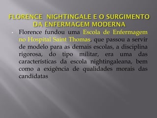 • Florence fundou uma Escola de Enfermagem
no Hospital Saint Thomas, que passou a servir
de modelo para as demais escolas, a disciplina
rigorosa, do tipo militar, era uma das
características da escola nightingaleana, bem
como a exigência de qualidades morais das
candidatas
 